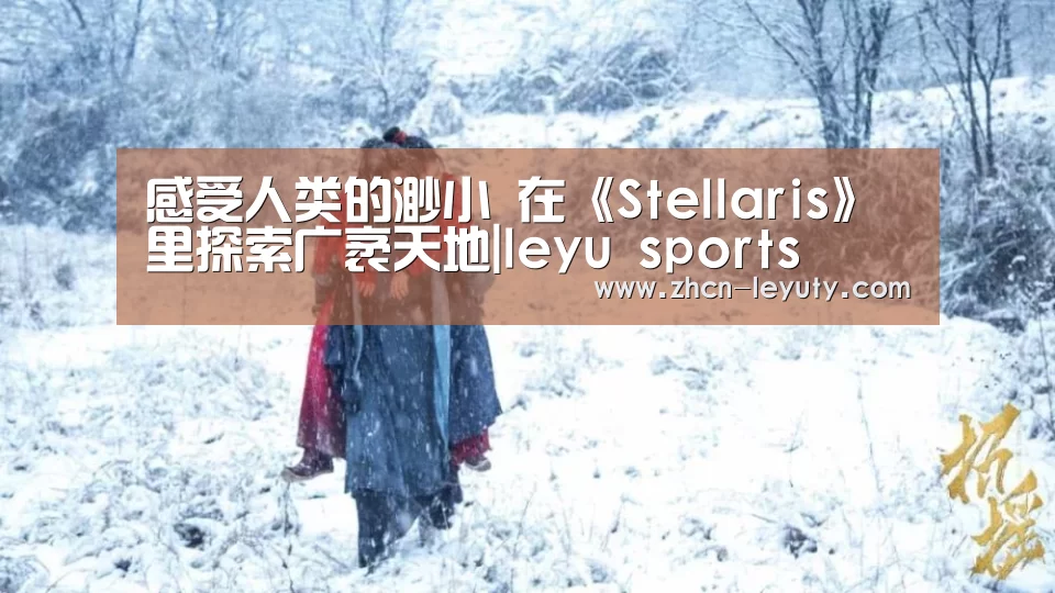 感受人类的渺小 在《Stellaris》里探索广袤天地|leyu sports(图1) 乐鱼体育